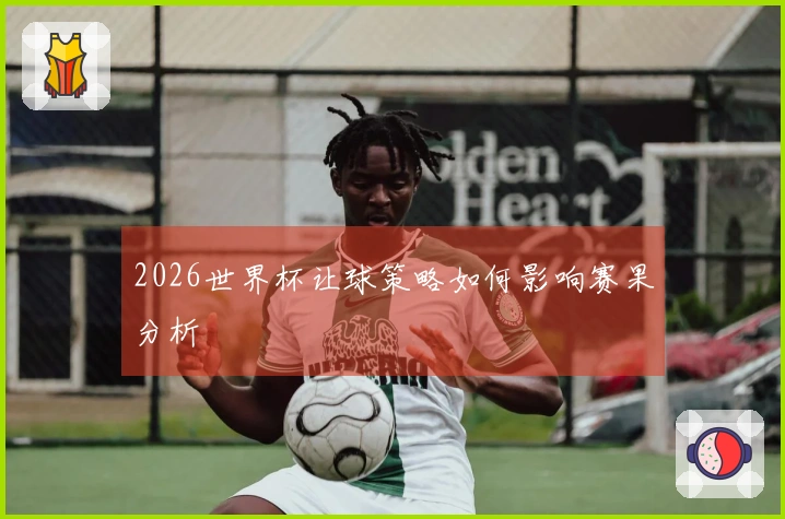 2026世界杯让球策略如何影响赛果分析