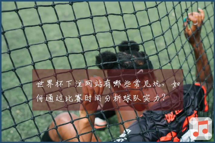 世界杯下注网站有哪些常见坑，如何通过比赛时间分析球队实力？