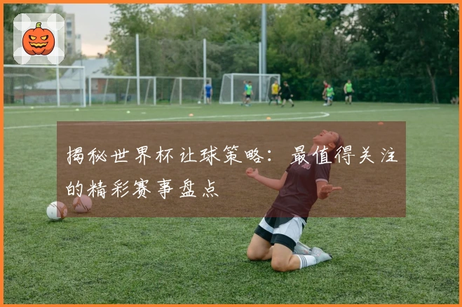 揭秘世界杯让球策略：最值得关注的精彩赛事盘点