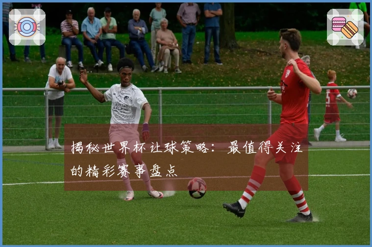揭秘世界杯让球策略：最值得关注的精彩赛事盘点